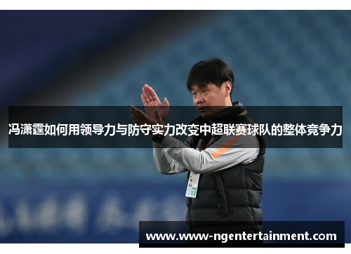 冯潇霆如何用领导力与防守实力改变中超联赛球队的整体竞争力