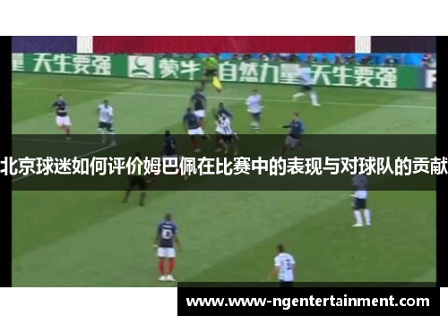 北京球迷如何评价姆巴佩在比赛中的表现与对球队的贡献