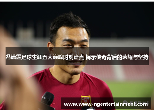 冯潇霆足球生涯五大巅峰时刻盘点 揭示传奇背后的荣耀与坚持