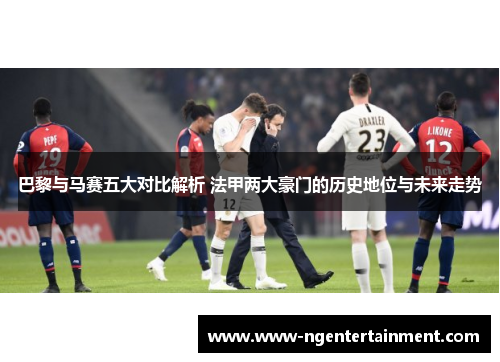 巴黎与马赛五大对比解析 法甲两大豪门的历史地位与未来走势