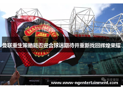 曼联重生策略能否迎合球迷期待并重新找回辉煌荣耀
