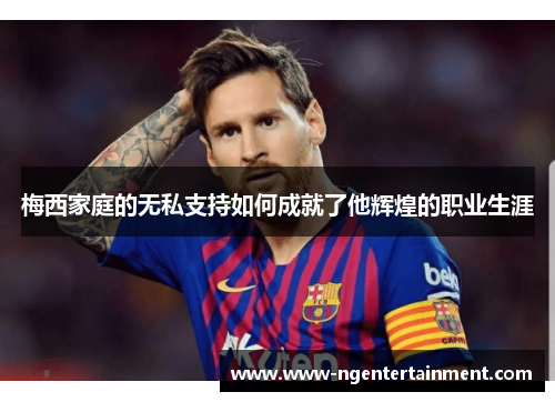 梅西家庭的无私支持如何成就了他辉煌的职业生涯