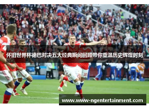 怀旧世界杯德巴对决五大经典瞬间回顾带你重温历史辉煌时刻