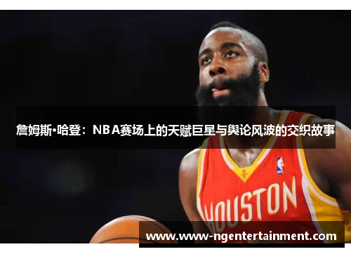 詹姆斯·哈登：NBA赛场上的天赋巨星与舆论风波的交织故事