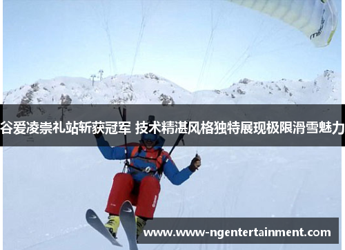 谷爱凌崇礼站斩获冠军 技术精湛风格独特展现极限滑雪魅力