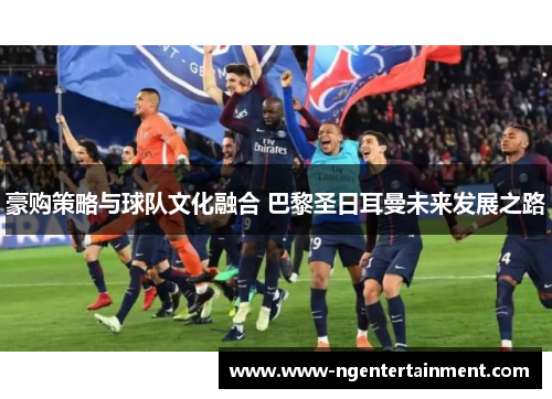 豪购策略与球队文化融合 巴黎圣日耳曼未来发展之路