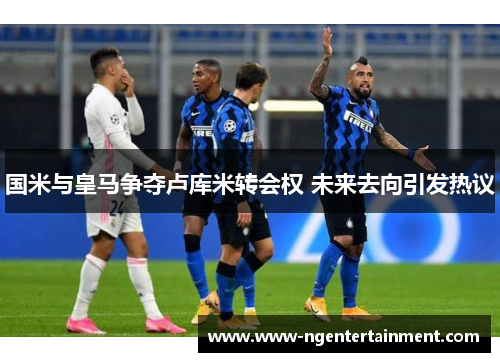 国米与皇马争夺卢库米转会权 未来去向引发热议