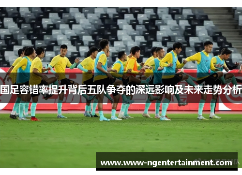 国足容错率提升背后五队争夺的深远影响及未来走势分析