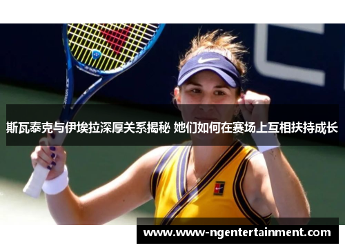 斯瓦泰克与伊埃拉深厚关系揭秘 她们如何在赛场上互相扶持成长
