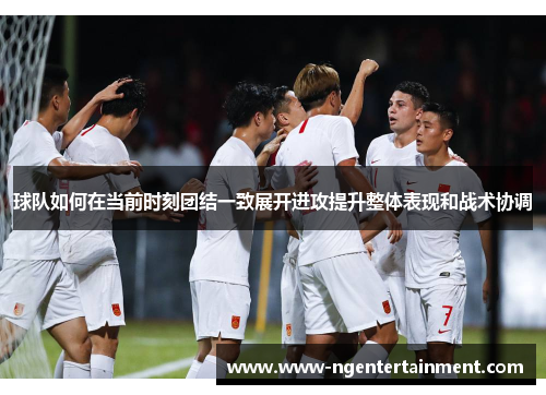 球队如何在当前时刻团结一致展开进攻提升整体表现和战术协调