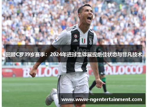 回顾C罗39岁赛季：2024年进球集锦展现绝佳状态与非凡技术