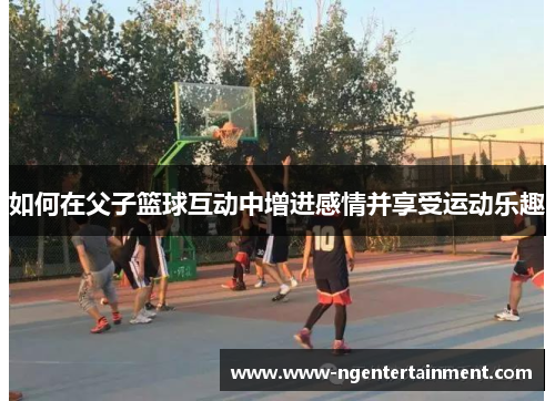 如何在父子篮球互动中增进感情并享受运动乐趣