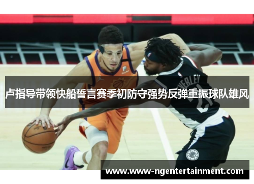 卢指导带领快船誓言赛季初防守强势反弹重振球队雄风