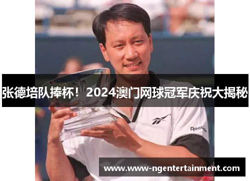 张德培队捧杯！2024澳门网球冠军庆祝大揭秘