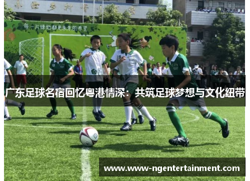 广东足球名宿回忆粤港情深：共筑足球梦想与文化纽带