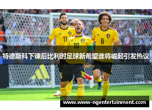 特德斯科下课后比利时足球新希望谁将崛起引发热议