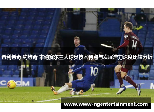 普利希奇 约维奇 本纳赛尔三大球员技术特点与发展潜力深度比较分析