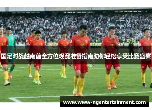 国足对战越南前全方位观赛准备指南助你轻松享受比赛盛宴