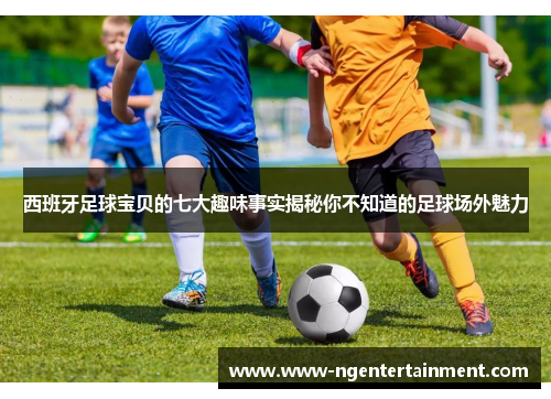 西班牙足球宝贝的七大趣味事实揭秘你不知道的足球场外魅力