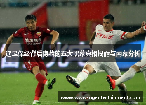 辽足保级背后隐藏的五大黑幕真相揭露与内幕分析