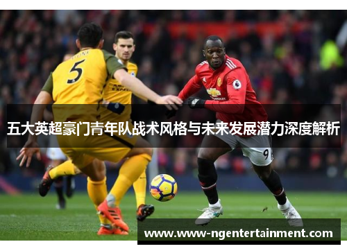 五大英超豪门青年队战术风格与未来发展潜力深度解析