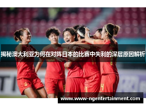 揭秘澳大利亚为何在对阵日本的比赛中失利的深层原因解析