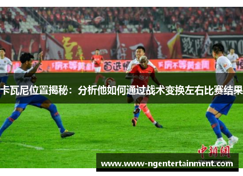 卡瓦尼位置揭秘：分析他如何通过战术变换左右比赛结果