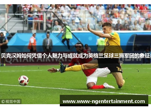 贝克汉姆如何凭借个人魅力与成就成为英格兰足球三狮军团的象征