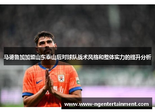 马德鲁加加盟山东泰山后对球队战术风格和整体实力的提升分析