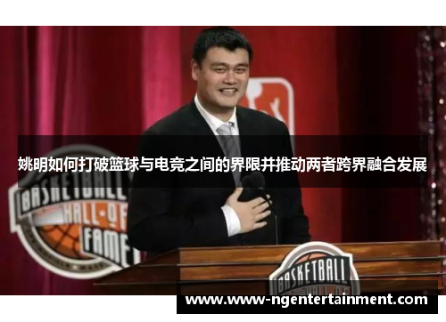 姚明如何打破篮球与电竞之间的界限并推动两者跨界融合发展