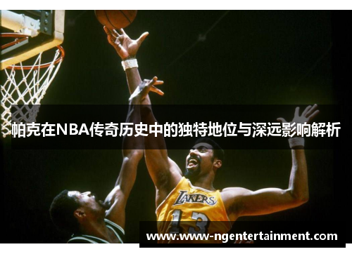 帕克在NBA传奇历史中的独特地位与深远影响解析