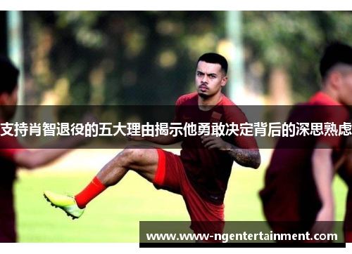 支持肖智退役的五大理由揭示他勇敢决定背后的深思熟虑