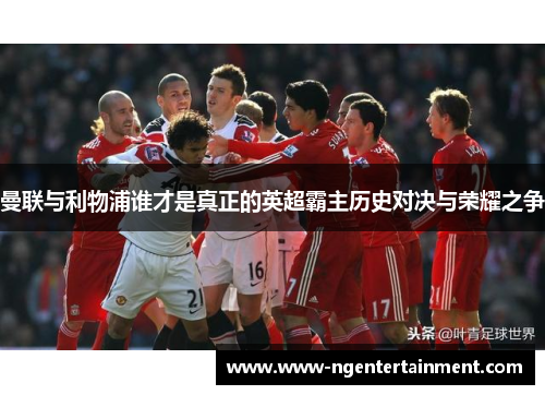 曼联与利物浦谁才是真正的英超霸主历史对决与荣耀之争