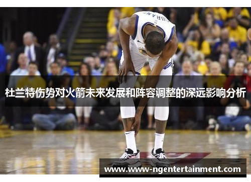 杜兰特伤势对火箭未来发展和阵容调整的深远影响分析