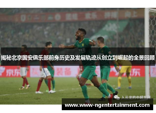 揭秘北京国安俱乐部前身历史及发展轨迹从创立到崛起的全景回顾