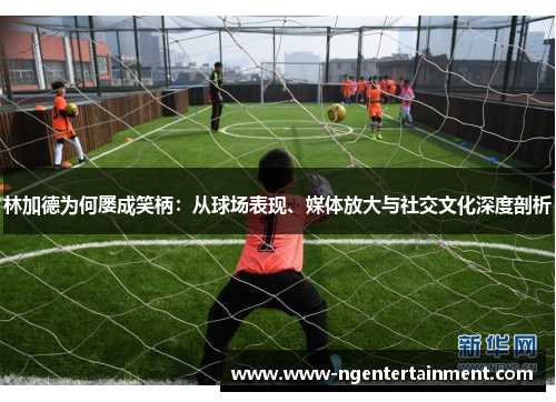 林加德为何屡成笑柄：从球场表现、媒体放大与社交文化深度剖析