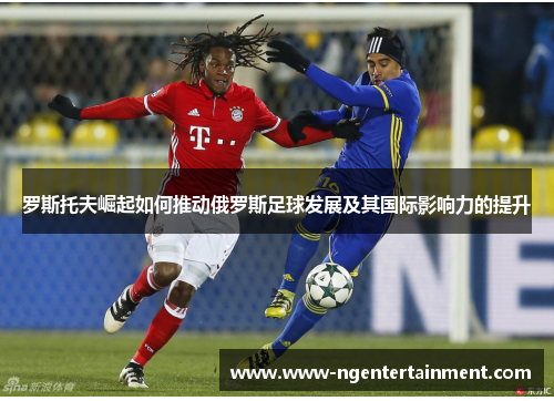 罗斯托夫崛起如何推动俄罗斯足球发展及其国际影响力的提升