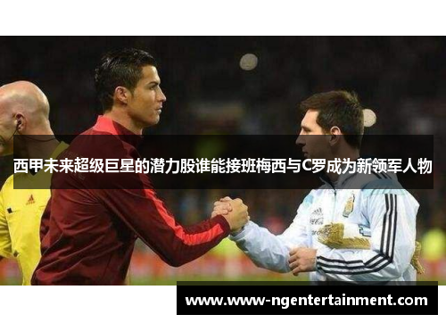 西甲未来超级巨星的潜力股谁能接班梅西与C罗成为新领军人物