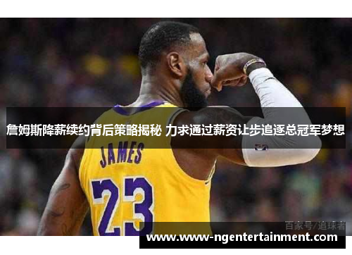 詹姆斯降薪续约背后策略揭秘 力求通过薪资让步追逐总冠军梦想 詹姆斯降薪续约背后策略揭秘 力求通过薪资让步追逐总冠军梦想