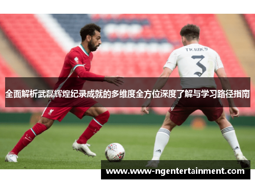 全面解析武磊辉煌纪录成就的多维度全方位深度了解与学习路径指南 全面解析武磊辉煌纪录成就的多维度全方位深度了解与学习路径指南
