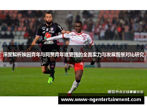 深度解析埃因青年与阿贾青年谁更强的全面实力与发展前景对比研究 深度解析埃因青年与阿贾青年谁更强的全面实力与发展前景对比研究