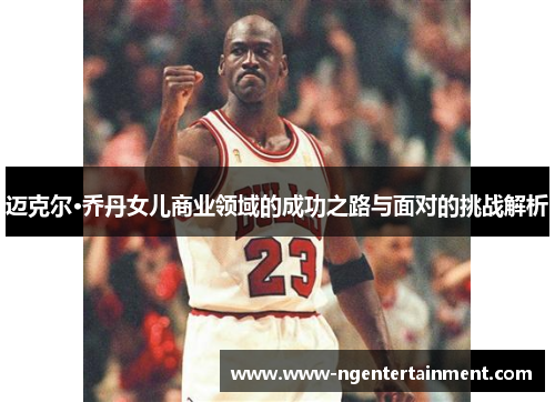 迈克尔·乔丹女儿商业领域的成功之路与面对的挑战解析 迈克尔·乔丹女儿商业领域的成功之路与面对的挑战解析