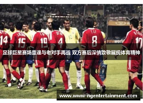 足球巨星赛场重逢与老对手再战 双方赛后深情致敬展现体育精神 足球巨星赛场重逢与老对手再战 双方赛后深情致敬展现体育精神