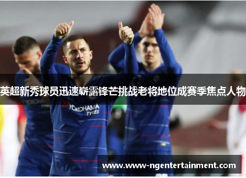 英超新秀球员迅速崭露锋芒挑战老将地位成赛季焦点人物 英超新秀球员迅速崭露锋芒挑战老将地位成赛季焦点人物