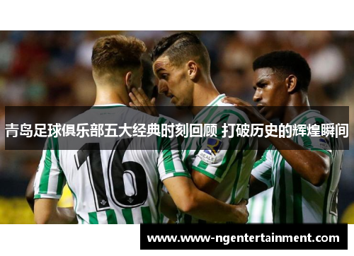 青岛足球俱乐部五大经典时刻回顾 打破历史的辉煌瞬间