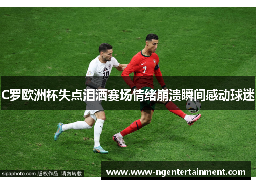 C罗欧洲杯失点泪洒赛场情绪崩溃瞬间感动球迷
