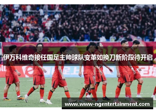 伊万科维奇接任国足主帅球队变革如换刀新阶段待开启