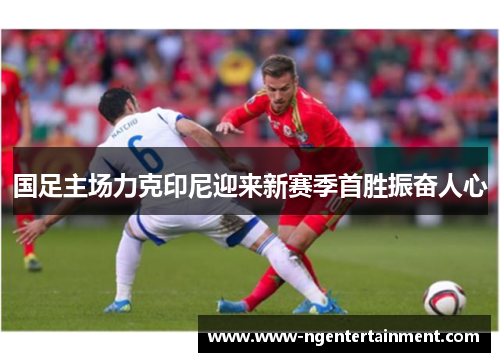 国足主场力克印尼迎来新赛季首胜振奋人心