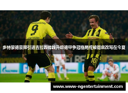 多特蒙德豪掷引进吉拉西锋线升级德甲争冠格局或被彻底改写在今夏