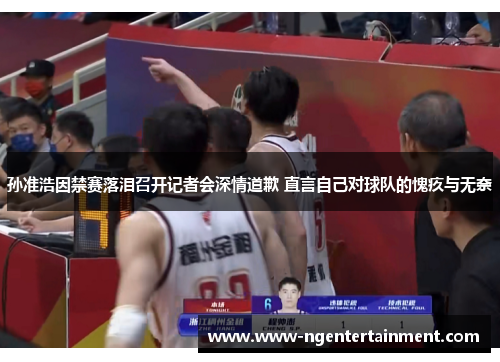 孙准浩因禁赛落泪召开记者会深情道歉 直言自己对球队的愧疚与无奈 孙准浩因禁赛落泪召开记者会深情道歉 直言自己对球队的愧疚与无奈